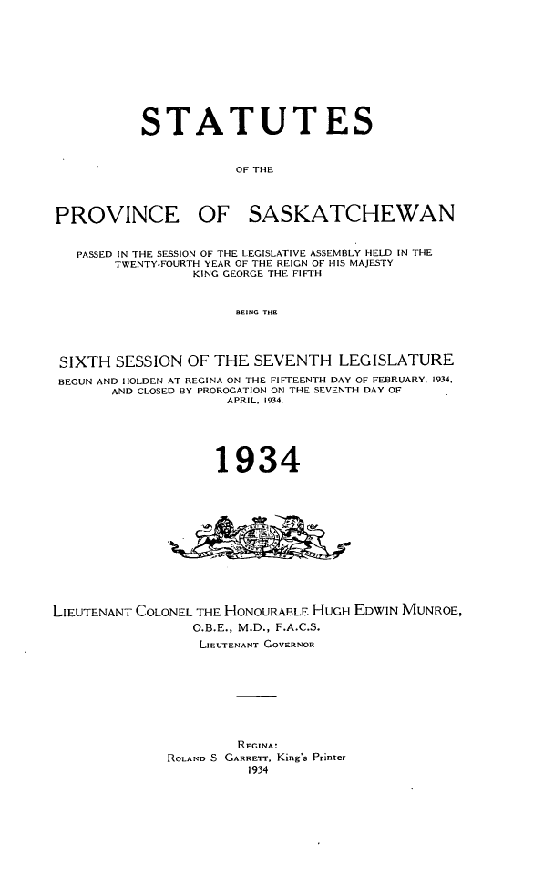 handle is hein.psc/stapvskchw0031 and id is 1 raw text is: 










           STATUTES


                       OF THE



PROVINCE OF SASKATCHEWAN


   PASSED IN THE SESSION OF THE LEGISLATIVE ASSEMBLY HELD IN THE
        TWENTY-FOURTH YEAR OF THE REIGN OF HIS MAJESTY
                 KING GEORGE THE FIFTH


                      BEING TIHE




 SIXTH SESSION OF THE SEVENTH LEGISLATURE
 BEGUN AND HOLDEN AT REGINA ON THE FIFTEENTH DAY OF FEBRUARY. 1934.
       AND CLOSED BY PROROGATION ON THE SEVENTH DAY OF
                     APRIL. 1934.





                     1934












LIEUTENANT COLONEL THE HONOURABLE HUGH EDWIN MUNROE,
                 O.B.E., M.D., F.A.C.S.
                 LIEUTENANT GOVERNOR








                       REGINA:
              ROLAND S GARRETT, King's Printer
                        1934


