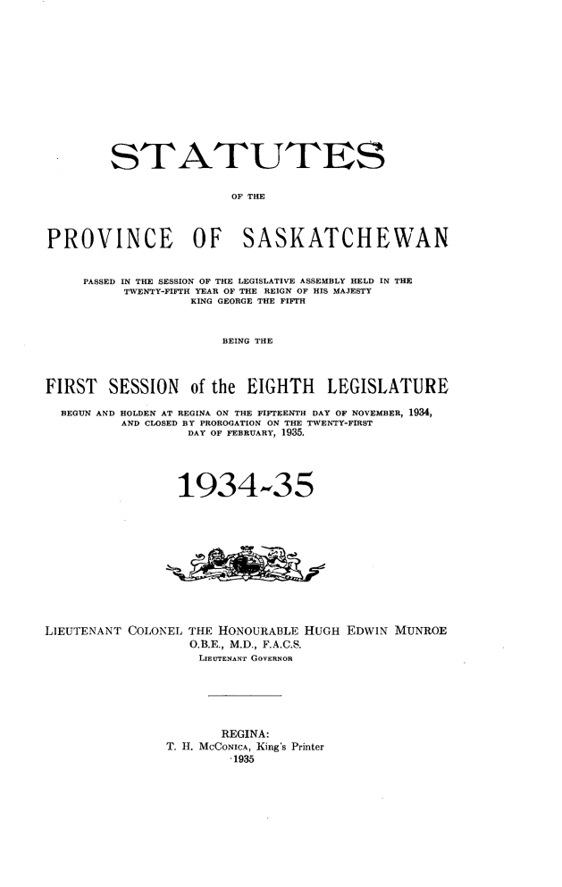handle is hein.psc/stapvskchw0032 and id is 1 raw text is: 













        STATUTES

                        OF THE



PROVINCE OF SASKATCHEWAN


     PASSED IN THE SESSION OF THE LEGISLATIVE ASSEMBLY HELD IN THE
          TWENTY-FIFTH YEAR OF THE REIGN OF HIS MAJESTY
                   KING GEORGE THE FIFTH


                       BEING THE



FIRST SESSION of the EIGHTH LEGISLATURE

  BEGUN AND HOLDEN AT REGINA ON THE FIFTEENTH DAY OF NOVEMBER, 1934,
          AND CLOSED BY PROROGATION ON THE TWENTY-FIRST
                  DAY OF FEBRUARY, 1935.




                  1934-35


LIEUTENANT COLONEL


THE HONOURABLE HUGH EDWIN MUNROE
O.B.E., M.D., F.A.C.S.
LIEUTENANT GOVERNOR


       REGINA:
T. H. MCCONICA, King's Printer
        -1935


