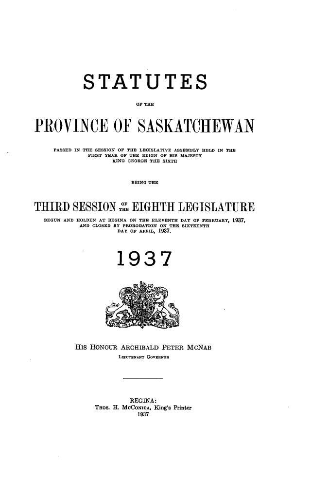 handle is hein.psc/stapvskchw0034 and id is 1 raw text is: 












            STATUTES

                        OF THE



PROVINCE OF SASKATCHEWAN


    PASSED IN THE SESSION OF THE LEGISLATIVE ASSEMBLY HELD IN THE
             FIRST YEAR OF THE REIGN OF HIS MAJESTY
                  KING GEORGE THE SIXTH


                       BEING THE



THIRD SESS             EIGHTH LEGISLATURE

  BEGUN AND HOLDEN AT REGINA ON THE ELEVENTH DAY OF FEBRUARY, 1937,
           AND CLOSED BY PROROGATION ON THE SIXTEENTH
                   DAY OF APRIL, 1937.




                   1937












          His HONOUR ARCHIBALD PETER McNAB
                    LIEUTENANT GOVERNOR






                      REGINA:
              THOS. H. MCCONICA, King's Printer
                        1937


