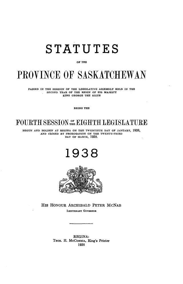 handle is hein.psc/stapvskchw0035 and id is 1 raw text is: 













            STATUTES


                        OF THE



 PROVINCE OF SASKATCHEWAN


     PASSED IN THE SESSION OF THE LEGISLATIVE ASSEMBLY HELD IN THE
            SECOND YEAR OF THE REIGN OF HIS MAJESTY
                  KING GEORGE THE SIXTH


                       BEING THE


                     OF
FOURTH SESSION oEIGHTH LEGISLATURE

   BEGUN AND HOLDEN AT REGINA ON THE TWENTIETH DAY OF JANUARY, 1938,
          AND CLOSED BY PROROGATION ON THE TWENTY-THIRD
                   DAY OF MARCH, 1938.




                   1938


His HONOUR ARCHIBALD PETER MCNAB
          LIEUTENANT GovF on






            REGINA:
     THos. H. McCoNIcA, King's Printer
              1938



