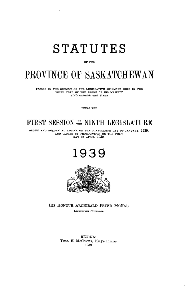 handle is hein.psc/stapvskchw0036 and id is 1 raw text is: 













           STATUTES


                       OF THE



PROVINCE OF SASKATCHEWAN


    PASSED IN THE SESSION OF THE LEGISLATIVE ASSEMBLY HELD IN THE
            THIRD YEAR OF THE REIGN OF HIS MAJESTY
                  KING GEORGE THE SIXTH


                      BEING THE



 FIRST   SESSION o NINTH LEGISLATURE

 BEGUN AND HOLDEN AT REGINA ON THE NINETEENTH DAY OF JANUARY, 1939,
            AND CLOSED BY PROROGATION ON THE FIRST
                   DAY OF APRIL, 1939.




                   1939













         HIS HONOUR ARCHIBALD PETER MCNAB
                   LrrEumNMFFN GovERNon






                      REGINA:
              Taos. H. MCCONIcA, King's Printer
                        1939


