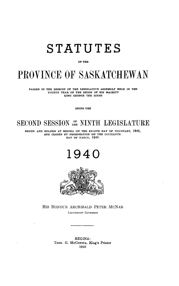 handle is hein.psc/stapvskchw0037 and id is 1 raw text is: 













            STATUTES


                        OF THE



PROVINCE OF SASKATCHEWAN


     PASSED IN THE SESSION OF THE LEGISLATIVE ASSEMBLY HELD IN THE
            FOURTH YEAR OF THE REIGN OF HIS MAJESTY
                  KING GEORGE THE SIXTH


                       BEING THE



SECOND SESSIONTHE NINTH LEGISLATURE

   BEGUN AND HOLDEN AT REGINA ON THE EIGHTH DAY OF FEBRUARY, 1940,
          AND CLOSED BY PROROGATION ON THE SIXTEENTH
                   DAY OF MARCH, 1940.


1940


HIS HoNOUR ARCHIBALD PETER MCNAB
          LIEUTENANT GOVERNOR






             REGINA:
     THos. II. McCONICA, King's Printer
              1940


