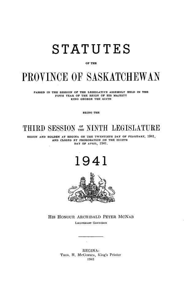 handle is hein.psc/stapvskchw0038 and id is 1 raw text is: 












           STATUTES

                       OF THE



PROVINCE OF SASKATCHEWAN


    PASSED IN THE SESSION OF THE LEGISLATIVE ASSEMBLY HELD IN THE
            FIFTH YEAR OF THE REIGN OF HIS MAJESTY
                  KING GEORGE THE SIXTH


                      BEING THE



THIRD SESSION 0 NINTH LEGISLATURE

  BEGUN AND HOLDEN AT REGINA ON THE TWENTIETH DAY OF FEBRUARY, 1941,
           AND CLOSED BY PROROGATION ON THE EIGHTH
                   DAY OF APRIL, 1941.


1941


HIS HONOUR ARCHIBALD PETER MCNAB
          LIEUTENANT GOVERNOR






             REGINA:
    THOs. H. MCCONLCA, King's Printer


