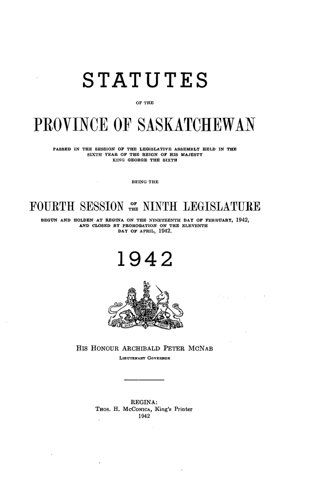 handle is hein.psc/stapvskchw0039 and id is 1 raw text is: 












            STATUTES


                        OF TIE



 PROVINCE OF SASKATCHEWAN


     PASSED IN THE SESSION OF THE LEGISLATIVE ASSEMBLY HELD IN THE
             SIXTH YEAR OF THE REIGN OF HIS MAJESTY
                   KING GEORGE THE SIXTH


                       BEING THE



FOURTH SESSION TM NINTH LEGISLATURE

   BEGUN AND HOLDEN AT REGINA ON THE NINETEENTH DAY OF FEBRUARY, 1942,
           AND CLOSED BY PROROGATION ON THE ELEVENTH
                    DAY OF APRIL, 1942.




                    1942


HIS HONOUR ARCHIBALD PETER McNAB
          LmUTENAr GOVERNOR






            REGINA:
    THOS. H. MCCONICA, King's Printer
              1942


