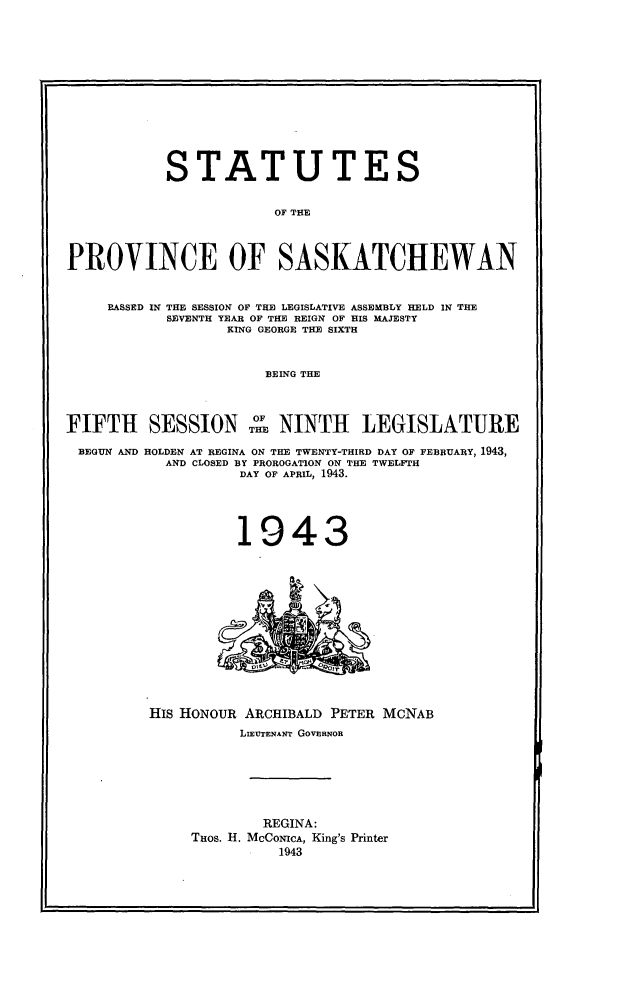 handle is hein.psc/stapvskchw0040 and id is 1 raw text is: 













           STATUTES


                        OF THE



PROVINCE OF SASKATCHEWAN


     PASSED IN THE SESSION OF THE LEGISLATIVE ASSEMBLY HELD IN THE
            SEVENTH YEAR OF THE REIGN OF HIS MAJESTY
                  KING GEORGE THE SIXTH


                       BEING THE



                  TXT OF
FIFTH SESSION THE NINTH LEGISLATURE

BEGUN AND HOLDEN AT REGINA ON THE TWENTY-THIRD DAY OF FEBRUARY, 1943,
           AND CLOSED BY PROROGATION ON THE TWELFTH
                    DAY OF APRIL, 1943.


1943


HIS HONOUR ARCHIBALD PETER MCNAB
          LIEUTENANT GOVERNOR






             REGINA:
     THOS. H. MCCONICA, King's Printer
               1943


