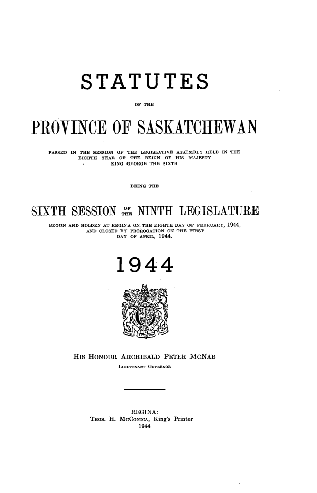 handle is hein.psc/stapvskchw0041 and id is 1 raw text is: 












           STATUTES

                       OF THE



PROVINCE OF SASKATCHEWAN


    PASSED IN THE SESSION OF THE LEGISLATIVE ASSEMBLY HELD IN THE
           EIGHTH YEAR OF THE REIGN OF HIS MAJESTY
                  KING GEORGE THE SIXTH


                      BEING THE



SIXTH SESSION THE NINTH LEGISLATURE
    BEGUN AND HOLDEN AT REGINA ON THE EIGHTH DAY OF FEBRUARY, 1944,
            AND CLOSED BY PROROGATION ON THE FIRST
                   DAY OF APRIL, 1944.


1944


His HONOUR ARCHIBALD PETER MCNAB
          LuTEHAYT GOVERNOR






             REGINA:
    THos. H. McCoNicA, King's Printer
               1944


