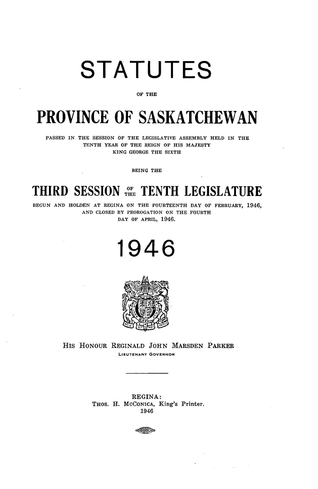 handle is hein.psc/stapvskchw0044 and id is 1 raw text is: 










           STATUTES


                       OF THE



 PROVINCE OF SASKATCHEWAN

   PASSED IN THE SESSION OF THE LEGISLATIVE ASSEMBLY HELD IN THE
           TENTH YEAR OF THE REIGN OF HIS MAJESTY
                 KING GEORGE THE SIXTH


                     BEING THE


THIRD SESSIONTH° TENTH LEGISLATURE


BEGUN AND HOLDEN AT REGINA ON THE FOURTEENTH
           AND CLOSED BY PROROGATION ON THE
                  DAY OF APRIL, 1946.


DAY OF FEBRUARY, 1946,
FOURTH


            1946













His HONOUR REGINALD JOHN MARSDEN PARKER
            LIEUTENANT GOVERNOR






               REGINA:
      THOS. H. MCGONICA, King's Printer.
                 1946


