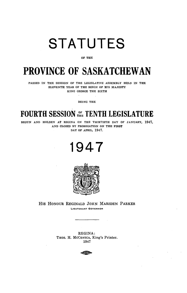 handle is hein.psc/stapvskchw0045 and id is 1 raw text is: 











           STATUTES


                       OF THE



 PROVINCE OF SASKATCHEWAN

   PASSED IN THE SESSION OF THE LEGISLATIVE ASSEMBLY HELD IN THE
          ELEVENTH YEAR OF THE REIGN OF HIS MAJESTY
                  KING GEORGE THE SIXTH


                      BEING THE



FOURTH SESSION T TENTH LEGISLATURE

BEGUN AND HOLDEN AT REGINA ON THE THIRTIETH DAY OF JANUARY, 1947,
            AND CLOSED BY PROROGATION ON THE FIRST
                   DAY OF APRIL, 1947.




                   1947


His HONOUR REGINALD JOHN MARSDEN PARKER
            LIEUTENANT GOVERNOR






               REGINA:
       THOS. H. MCCONICA, King's Printer.
                 1947


