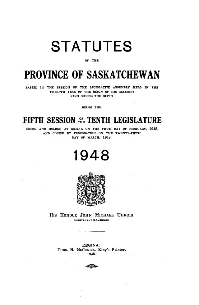 handle is hein.psc/stapvskchw0046 and id is 1 raw text is: 











          STATUTES

                      OF THE



PROVINCE OF SASKATCHEWAN

PASSED IN THE SESSION OF THE LEGISLATIVE ASSEMBLY HELD IN THE
         TWELFTH YEAR OF THE REIGN OF HIS MAJESTY
                 KING GEORGE THE SIXTH


                     BEING THE



FIFTH SESSIONTHE TENTH LEGISLATURE

BEGUN AND HOLDEN AT REGINA ON THE FIFTH DAY OF FEBRUARY, 1948,
       AND CLOSED BY PROROGATION ON THE TWENTY-FIFTH
                 DAY OF MARCH, 1948.




                 1948


HIS HONOUR JOHN MICHAEL UHRICH
         LIEUTENANT GOVERNOR





            REGINA:
   THOS. H. MCCONICA, King's Printer.
             1948.


