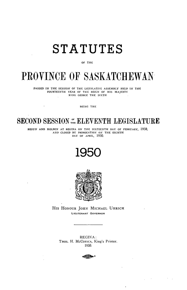 handle is hein.psc/stapvskchw0048 and id is 1 raw text is: 












              STATUTES


                         01F THE



  PROVINCE OF SASKATCHEWAN

      PASSED IN THE SESSION OF THE LEGISLATIVE ASSEMBLY HELD IN THE
            FOURTEENTH YEAR OF THE REIGN OF HIS MAJESTY
                    KING GEORGE THE SIXTH


                         BEING THE



SECOND SESSION::E ELEVENTH LEGISLATURE

    BEGUN AND HOLDEN AT REGINA ON THE SIXTEENTH DAY OF FEBRUARY, 1950,
              AND CLOSED BY PROROGATION ON THE EIGHTH
                      DAY OF APRIL, 1950.




                      1950














              His HONOUR JOHN MICHAEL UHRICH
                     LIEUTENANT GOVERNOR






                         REGINA:
                 THos. H. MCCONICA, King's Printer.
                           1950.



