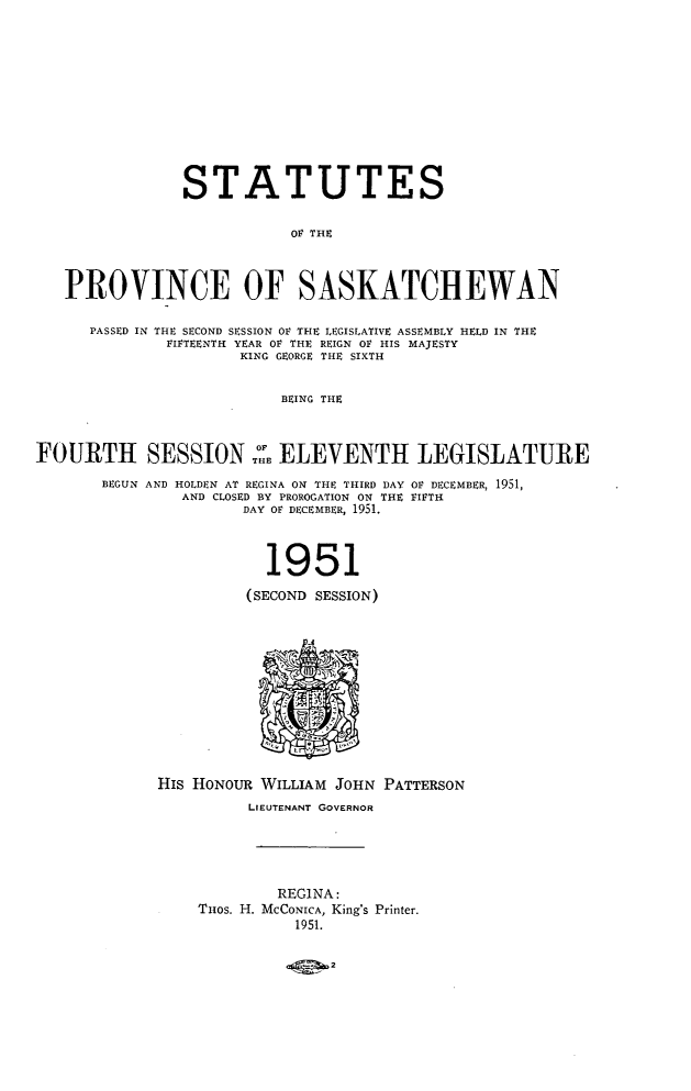 handle is hein.psc/stapvskchw0050 and id is 1 raw text is: 












                STATUTES


                           OV THE



   PROVINCE OF SASKATCHEWAN

      PASSED IN THE SECOND SESSION OF THE LEGISLATIVE ASSEMBLY HELD IN THE
              FIFTEENTH YEAR OF THE REIGN OF HIS MAJESTY
                      KING GEORGE THE SIXTH


                          BEING THE



FOURTH SESSION::E ELEVENTH LEGISLATURE

       BEGUN AND HOLDEN AT REGINA ON THE THIRD DAY OF DECEMBER, 1951,
               AND CLOSED BY PROROGATION ON THE FIFTH
                      DAY OF DECEMBER, 1951.



                        1951

                      (SECOND SESSION)













             His HONOUR WILLIAM JOHN PATTERSON
                      LIEUTENANT GOVERNOR





                         REGINA:
                 THos. H. MCCONICA, King's Printer.
                           1951.


