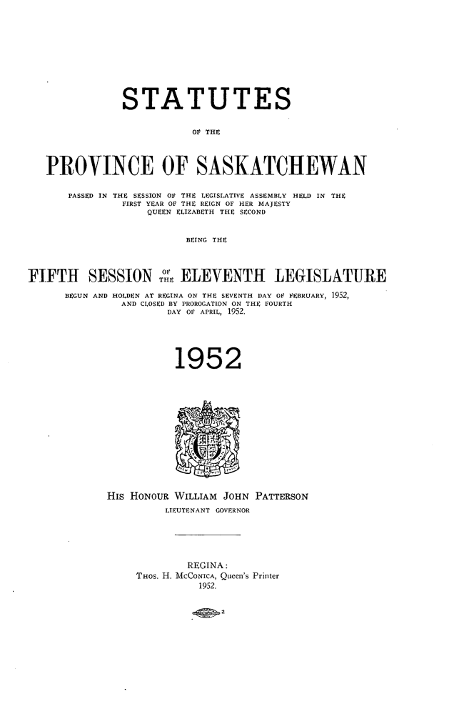 handle is hein.psc/stapvskchw0051 and id is 1 raw text is: 










               STATUTES


                           OP THE



   PROVINCE OF SASKATCHEWAN

       PASSED IN THE SESSION OF THE LEGISLATIVE ASSEMBLY HELD IN THE
               FIRST YEAR OF THE REIGN OF HER MAJESTY
                   QUEEN ELIZABETH THE SECOND


                          BEING THE



FIFTH SESSION 0 ELEVENTH LEGISLATURE

      BEGUN AND HOLDEN AT REGINA ON THE SEVENTH DAY OF FEBRUARY, 1952,
               AND CLOSED BY PROROGATION ON THE FOURTH
                       DAY OF APRIL, 1952.





                       1952














             His HONOUR WILLIAM JOHN PATTERSON
                      LIEUTENANT GOVERNOR





                          REGINA:
                  THOS. H. MCCONICA, Queen's Printer
                            1952.


