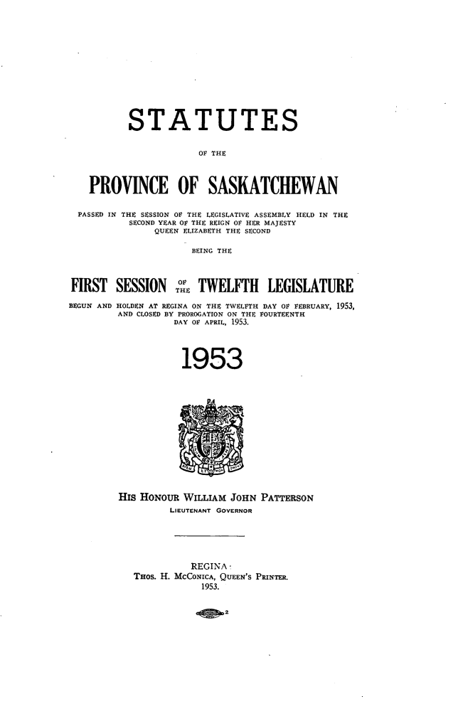 handle is hein.psc/stapvskchw0052 and id is 1 raw text is: 












           STATUTES


                       OF THE



    PROVINCE OF SASKATCHEWAN

  PASSED IN THE SESSION OF THE LEGISLATIVE ASSEMBLY HELD IN THE
           SECOND YEAR 01 THE REIGN OF HER MAJESTY
               QUEEN ELIZABETH THE SECOND

                      BEING THE



FIRST   SESSION TEoi   TWELFTH LEGISLATURE

BEGUN AND HOLDEN AT REGINA ON THE TWELFTH DAY 01 VEBRUARY, 1953,
         AND CLOSED BY PROROGATION ON THE FOURTEENTH
                  DAY OF APRIL, 1953.




                    1953


His HoNouR WILLIAM  JOHN
         LIEUTENANT GOVERNOR


PATTERSON


          REGINA-
THos. H. MCGONICA, QUEEN'S PRINTER.
            1953.


                2


