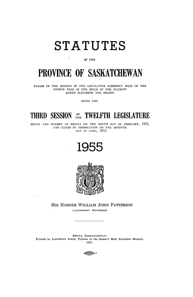 handle is hein.psc/stapvskchw0054 and id is 1 raw text is: 















           STATUTES


                        OF THE




    PROVINCE OF SASKATCHEWAN


 PASSED IN THE SESSION OF THE LEGISLATIVE ASSEMBLY HELD IN THE
          FOURTH YEAR OF THE REIGN OF HER MAJESTY
                QUEEN ELIZABETH THE SECOND


                      BEING THE




THIRD SESSION oE TWELFTH LEGISLATURE

BEGUN AND HOLDEN AT REGINA ON THE TENTH DAY OF FEBRUARY, 1955,
          AND CLOSED BY PROROGATION ON THE SEVENTH
                    DAY OF APRIL, 1955.






                    1955


















         His HONOUR  WILLIAM  JOHN PATTERSON
                   LIEUTENANT GOVERNOR








                   REGINA, SASKATCHEWAN:
  Printed by LAWRENCE AMON, Printer to the Queen's Most Excellent Majesty.
                         1955.


2


