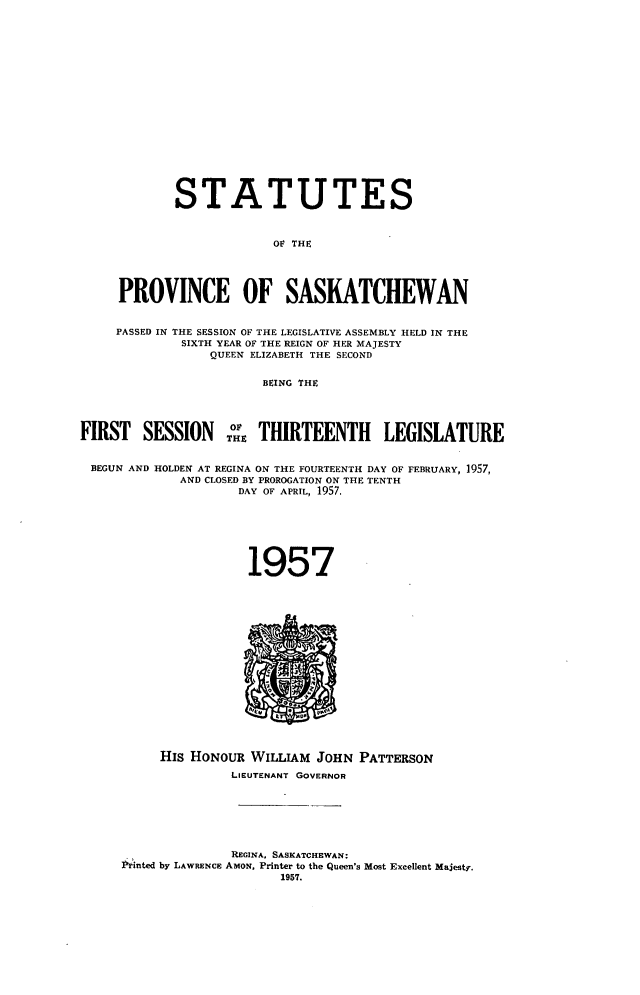 handle is hein.psc/stapvskchw0056 and id is 1 raw text is: 


















            STATUTES



                         OF THE




     PROVINCE OF SASKATCHEWAN


     PASSED IN THE SESSION OF THE LEGISLATIVE ASSEMBLY HELD IN THE
             SIXTH YEAR OF THE REIGN OF HER MAJESTY
                 QUEEN ELIZABETH THE SECOND


                        BEING THE




FIRST   SESSION       THRTEENTH LEGISLATURE


BEGUN AND HOLDEN AT REGINA ON THE FOURTEENTH DAY OF FEBRUARY, 1957,
             AND CLOSED BY PROROGATION ON THE TENTH
                     DAY OF APRIL, 1957.







                     1957

















          His HONOUR  WILLIAM  JOHN PATTERSON
                    LIEUTENANT GOVERNOR







                    REGINA. SASKATCHEWAN:
     Printed by LAWRENCE AMON, Printer to the Queen's Most Excellent Majesty.
                          1957.


