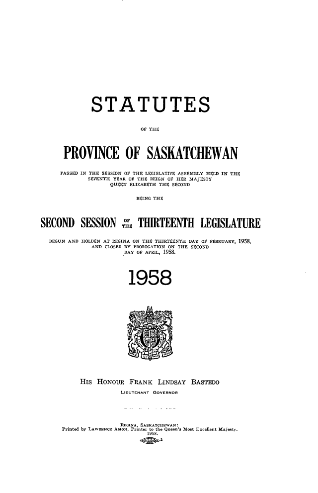 handle is hein.psc/stapvskchw0057 and id is 1 raw text is: 




















             STATUTES



                           OF THE




      PROVINCE OF SASKATCHEWAN


      PASSED IN THE SESSION OF THE LEGISLATIVE ASSEMBLY HELD IN THE
             SEVENTH YEAR OF THE REIGN OF HER MAJESTY
                  QUEEN ELIZABETH THE SECOND


                         BEING THE




SECONI) SESSION           THIRTEENTH LEGISLATURE


  BEGUN AND HOLDEN AT REGINA ON THE THIRTEENTH DAY OF FEBRUARY, 1958,
             AND CLOSED BY PROROGATION ON THE SECOND
                      DAY OF APRIL, 1958.





                      1958



















          His  HONouR   FRANK  LINDSAY  BASTEDO

                     LIEUTENANT GOVERNOR





                     REGINA, SASKATCHEWAN:
      Printed by LAWRENCE AmoN, Printer to the Queen's Most Excellent Majesty.
                            1958.
                                2


