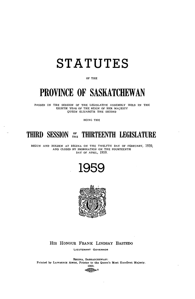handle is hein.psc/stapvskchw0058 and id is 1 raw text is: 

















             STATUTES


                          OF THE




      PROVINCE OF SASKATCHEWAN


   PASSED IN THE SESSION OF THE LEGISLATIVE ASSEMBLY HELD IN THE
             EIGHTH YEAR O THE REIGN OF HER MAJESTY
                  QUEEN ELIZABETH THE SECOND

                         BEING THE



THIRD SESSION: THIRTEENTH LEGISLATURE

  BEGUN AND HOLDEN AT REGINA ON THE TWELFTH DAY OF FEBRUARY, 1959,
           AND CLOSED BY PROROGATION ON THE FOURTEENTH
                      DAY OF APRIL, 1959.




                      1959



















          His HONOUR   FRANK  LINDSAY  BASTEDO
                     LIEUTENANT GOVERNOR


                     REGINA, SASKATCHEWAN:
    Printed by LAWRENCE AMON, Printer to the Queen's Most Excellent Majesty.
                           1959.
                               2


