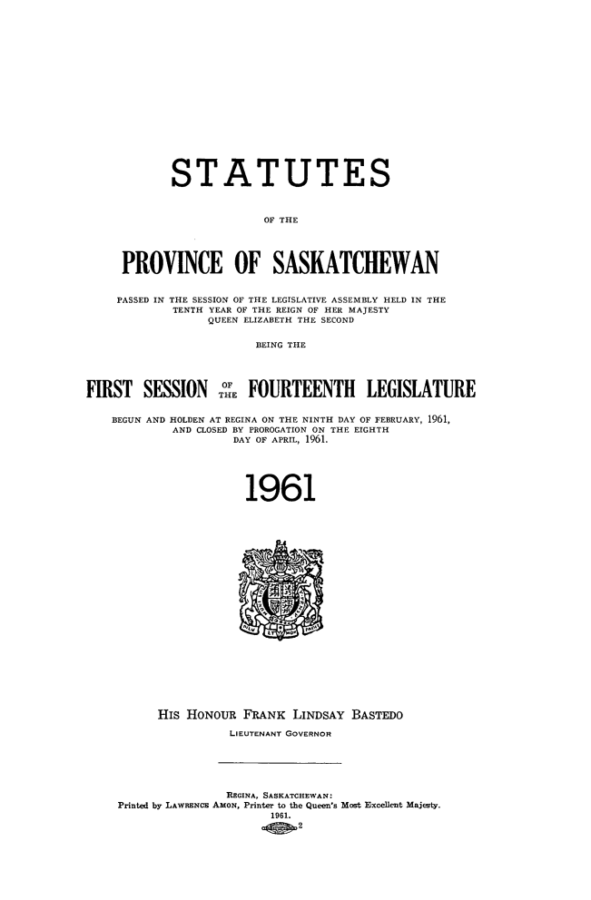 handle is hein.psc/stapvskchw0060 and id is 1 raw text is: 



















            STATUTES



                         OF THE





     PROVINCE OF SASKATCHEWAN


     PASSED IN THE SESSION OF THE LEGISLATIVE ASSEMBLY HELD IN THE
            TENTH YEAR OF THE REIGN OF HER MAJESTY
                 QUEEN ELIZABETH THE SECOND


                       BEING THE



             ION   O  FOURTEENTH LEGISLATURE
FIRST   SESSIO    THE FUTET             EILTR


    BEGUN AND HOLDEN AT REGINA ON THE NINTH DAY OF FEBRUARY, 1961,
            AND CLOSED BY PROROGATION ON THE EIGHTH
                    DAY OF APRIL, 1961.






                      1961
























          HIs HONOUR  FRANK LINDSAY  BASTEDO

                    LIEUTENANT GOVERNOR






                    REGINA, SASKATCHEWAN:
    Printed by LAWRENC AmoN, Printer to the Queen's Most Excellent Majesty.
                         1961.
                             2


