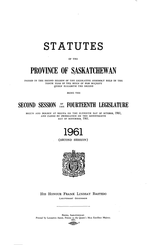 handle is hein.psc/stapvskchw0061 and id is 1 raw text is: 



















              STATUTES



                            OF THE





       PROVINCE OF SASKATCHEWAN


   PASSED IN THE SECOND SESSION OF THE LEGISLATIVE ASSEMBLY HELD IN THE
               TENTH YEAR OF THE REIGN OF HER MAJESTY
                    QUEEN ELIZABETH THE SECOND


                           BEING THE





SECOND SESSION THE FOURTEENTH LEGISLATURE


    BEGUN AND HOLDEN AT REGINA ON THE ELEVENTH DAY OF OCTOBER, 1961,
            AND CLOSED BY PROROGATION ON THE SEVENTEENTH
                      DAY OF NOVEMBER, 1961.






                         1961

                      (SECOND SESSION)






















            HIS HONOUR   FRANK  LINDSAY  BASTEDO

                      LIEUTENANT GOVERNOR






                        REGINA, SASKATCHEWAN:
          Printed by LAWRENCE AMON, Printer to the Queen's Most Excellent Majesty.
                             1961.
                                 2


