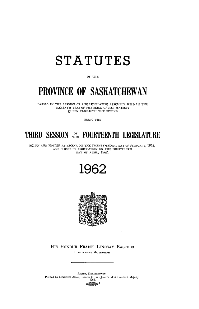 handle is hein.psc/stapvskchw0062 and id is 1 raw text is: 


















             STATUTES



                           OF THE




      PROVINCE OF SASKATCHEWAN


      PASSED IN THE SESSION OF THE LEGISLATIVE ASSEMBLY HELD IN THE
             ELEVENTH YEAR OF THE REIGN OF HER MAJESTY
                   QUEEN ELIZABETH THE SECOND


                          BEING THE




THIRD SESSION o`E FOURTEENTH LEGISLATURE


  BEGUN AND HOLDEN AT REGINA ON THE TWENTY-SECOND DAY OF FEBRUARY, 1962,
            AND CLOSED BY PROROGATION ON THE FOURTEENTH
                      DAY OF APRIL, 1962.





                        1962























           His HONOUR   FRANK  LINDSAY  BASTEDO
                     LIEUTENANT GOVERNOR






                       REGINA, SASKATCHEWAN:
         Printed by LAWRENCE AMON, Printer to the Queen's Most Excellent Majesty.
                            1962.
                                2


