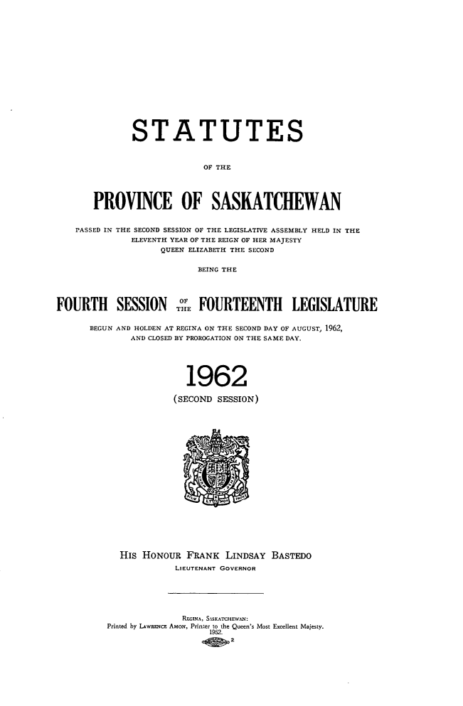 handle is hein.psc/stapvskchw0063 and id is 1 raw text is: 

















              STATUTES



                           OF THE




       PROVINCE OF SASKATCHEWAN


   PASSED IN THE SECOND SESSION OF THE LEGISLATIVE ASSEMBLY HELD IN THE
              ELEVENTH YEAR OF THE REIGN OF HER MAJESTY
                   QUEEN ELIZABETH THE SECOND


                          BEING THE


    FOURT  SESION      OHE

FOURTH SESSN              FOURTEENTH LEGISLATURE


      BEGUN AND HOLDEN AT REGINA ON THE SECOND DAY OF AUGUST, 1962,
              AND CLOSED BY PROROGATION ON THE SAME DAY.





                        1962

                     (SECOND  SESSION)





















            His HONOUR  FRANK  LINDSAY BASTEDO
                      LIEUTENANT GOVERNOR






                      REcINA, SASKATCHEVAN:
         Printed by LAwRENCE AmoN, Printer to the Queen's Most Excellent Majesty.
                            1962.
                                2


