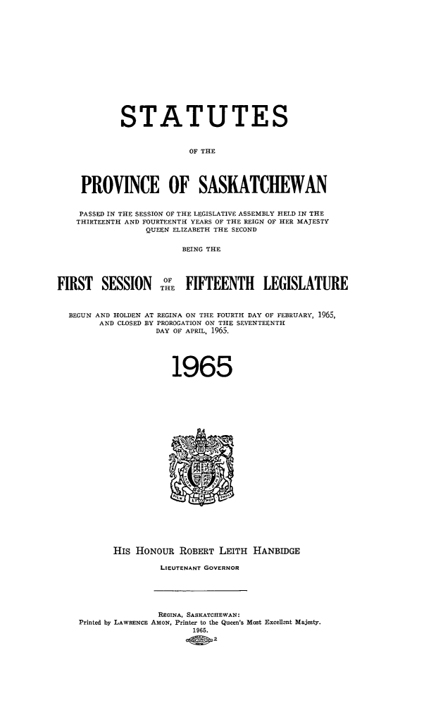 handle is hein.psc/stapvskchw0066 and id is 1 raw text is: 















            STATUTES


                         OF THE




    PROVINCE OF SASKATCHEWAN


    PASSED IN THE SESSION OF THE LEGISLATIVE ASSEMBLY HELD IN THE
    THIRTEENTH AND FOURTEENTH YEARS OF THE REIGN OF HER MAJESTY
                 QUEEN ELIZABETH THE SECOND

                        BEING THE




FIRST   SESSION TOE FIFTEENTH LEGISLATURE



  BEGUN AND HOLDEN AT REGINA ON THE FOURTH DAY OF FEBRUARY, 1965,
        AND CLOSED BY PROROGATION ON THE SEVENTEENTH
                   DAY OF APRIL, 1965.





                      1965























           HIS HONOUR  ROBERT  LEITH HANBIDGE

                    LIEUTENANT GOVERNOR





                    REGINA, SASKATCHEWAN:
    Printed by LAWRENCE AMON, Printer to the Queen's Most Excellent Majesty.
                          1965.
                          -o o2


