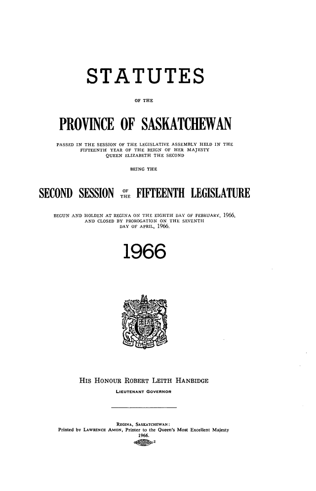handle is hein.psc/stapvskchw0067 and id is 1 raw text is: 














             STATUTES



                          OF THE




     PROVINCE OF SASKATCHEWAN


     PASSED IN THE SESSION OF THE LEGISLATIVE ASSEMBLY HELD IN THE
           FIFTEENTH YEAR OF THE REIGN OF HER MAJESTY
                  QUEEN ELIZABETH THE SECOND

                         BEING THE




SECOND SESSION O FIFTEENTH LEGISLATURE



    BEGUN AND HOLDEN AT REGINA ON THE EIGHTH DAY OF FEBRUARY, 1966,
            AND CLOSED BY PROROGATION ON THE SEVENTH
                      DAY OF APRIL, 1966.





                      1966
























           His HONOUR  ROBERT LEITH  HANBIDGE

                     LIEUTENANT GOVERNOR





                     REGINA, SASKATCHEWAN:
     Printed by LAWRENCE AmoN, Printer to the Queen's Most Excellent Majesty
                           1966.
                               2


