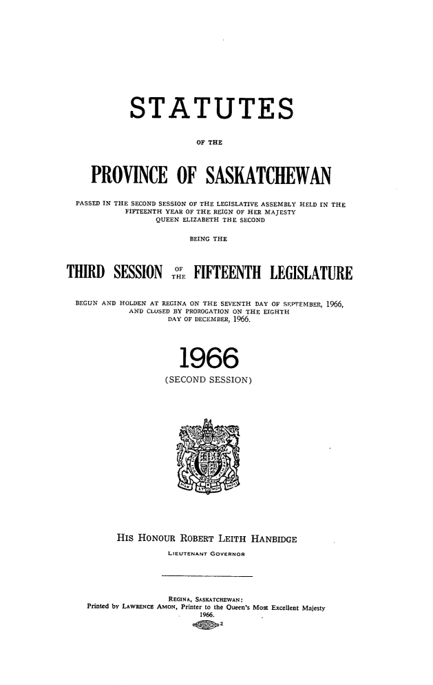handle is hein.psc/stapvskchw0068 and id is 1 raw text is: 














            STATUTES


                         OF THE




     PROVINCE OF SASKATCHEWAN


  PASSED IN THE SECOND SESSION OF THE LEGISLATIVE ASSEMBLY HELD IN THE
           FIFTEENTH YEAR OF THE REIGN OF HER MAJESTY
                 QUEEN ELIZABETH THE SECOND

                        BEING THE




THIRD SESSION THE FIFTEENTH LEGISLATURE


  BEGUN AND HOLDEN AT REGINA ON THE SEVENTH DAY OF SEPTEMBER, 1966,
            AND CLOSED BY PROROGATION ON THE EIGHTH
                    DAY OF DECEMBER, 1%6.





                      1966

                   (SECOND  SESSION)





















          His HONOUR  ROBERT LEITH  HANBIDGE

                    LIEUTENANT GOVERNOR





                    REGINA, SASKATCHEWAN:
    Printed by LAWRENCE AMoN, Printer to the Queen's Most Excellent Majesty
                          1966.
                          .4 0,2


