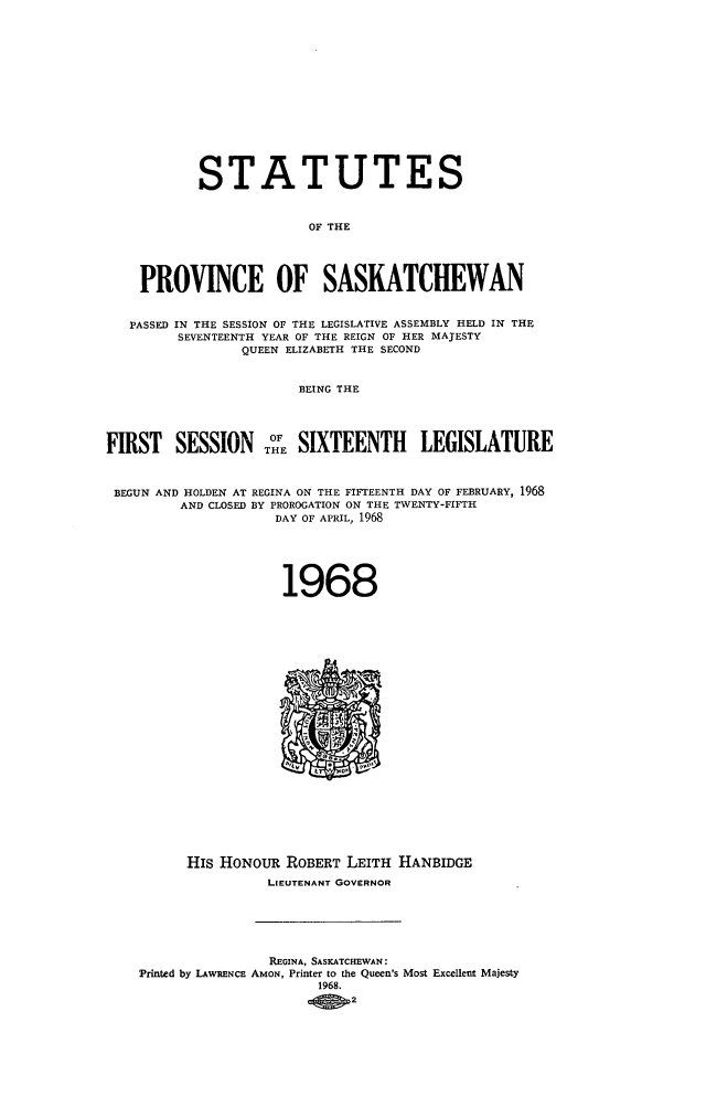 handle is hein.psc/stapvskchw0069 and id is 1 raw text is: 














           STATUTES


                         OF THE




    PROVINCE OF SASKATCHEWAN


    PASSED IN THE SESSION OF THE LEGISLATIVE ASSEMBLY HELD IN THE
         SEVENTEENTH YEAR OF THE REIGN OF HER MAJESTY
                QUEEN ELIZABETH THE SECOND


                       BEING THE




FIRST SESSION ToE SIXTEENTH LEGISLATURE


BEGUN AND HOLDEN AT REGINA ON THE FIFTEENTH DAY OF FEBRUARY, 1968
         AND CLOSED BY PROROGATION ON THE TWENTY-FIFTH
                    DAY OF APRIL, 1968





                    1968






















          HIs HONOUR ROBERT LEITH HANBIDGE
                    LIEUTENANT GOVERNOR






                    REGINA, SASKATCHEWAN:
    Printed by LAWRENCE AMON, Printer to the Queen's Most Excellent Majesty
                          1968.
                          _O t2


