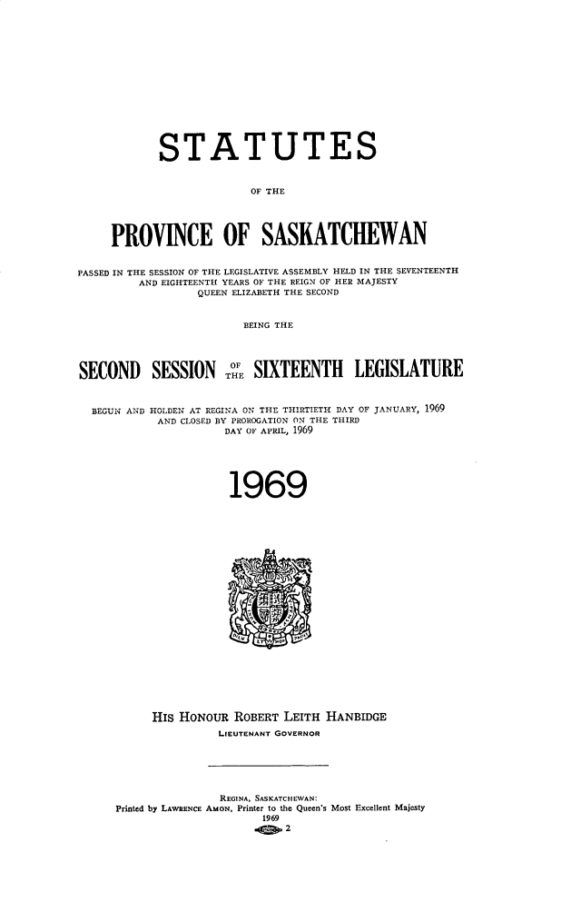 handle is hein.psc/stapvskchw0070 and id is 1 raw text is: 
















            STATUTES


                          OF THE





     PROVINCE OF SASKATCHEWAN


PASSED IN THE SESSION OF THE LEGISLATIVE ASSEMBLY HELD IN THE SEVENTEENTH
         AND EIGHTEENTH YEARS OF THE REIGN OF HER MAJESTY
                  QUEEN ELIZABETH THE SECOND


                         BEING THE



                       OF
SECOND SESSION TH SIXTEENTH LEGISLATURE



  BEGUN AND HOLDEN AT REGINA ON THE THIRTIETH DAY OF JANUARY, 1969
            AND CLOSED BY PROROGATION ON THE THIRD
                      DAY OF APRIL, 1969






                      1969
























           HIs HONOUR ROBERT LEITH HANBIDGE
                     LIEUTENANT GOVERNOR






                     REGINA , SASKATCHEWAN:
      Printed by LAWRENCE AMON, Printer to the Queen's Most Excellent Majesty
                           1969


