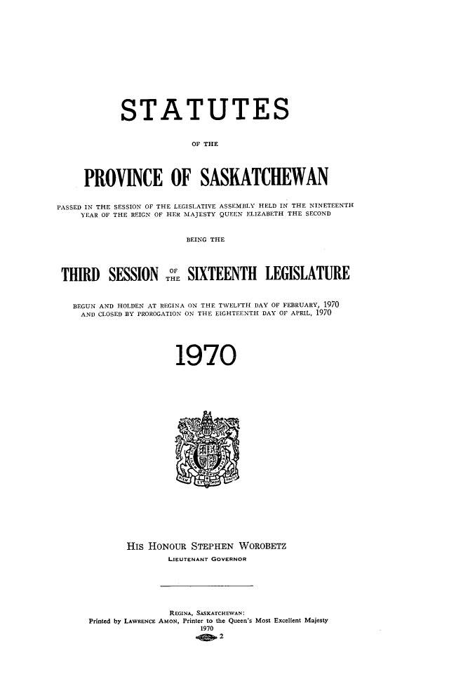 handle is hein.psc/stapvskchw0071 and id is 1 raw text is: 















            STATUTES


                          OF THE





     PROVINCE OF SASKATCHEWAN


PASSED IN THE SESSION OF THE LEGISLATIVE ASSEMBLY HELD IN THE NINETEENTH
     YEAR OF THE REIGN OF HER MAJESTY QUEEN ELIZABETH THE SECOND


                         BEING THE




 THIRD SESSION THE SIXTEENTH LEGISLATURE



   BEGUN AND HOLDEN AT REGINA ON THE TWELFTH DAY OF FEBRUARY, 1970
     AND CLOSED BY PROROGATION ON THE EIGHTEENTH DAY OF APRIL, 1970






                       1970

























             His HONOUR   STEPHEN  WOROBETZ
                     LIEUTENANT GOVERNOR







                     REGINA, SASKATCHEWAN:
      Printed by LAWRENCE AMON, Printer to the Queen's Most Excellent Majesty
                           1970
                             .102


