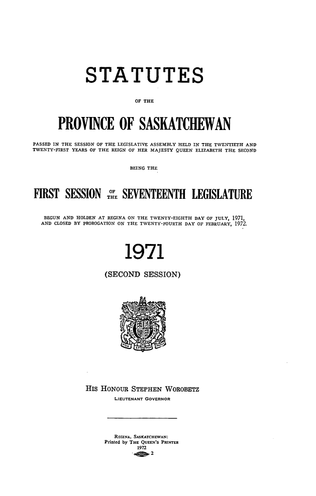 handle is hein.psc/stapvskchw0073 and id is 1 raw text is: 














              STATUTES



                          OF THE




       PROVINCE OF SASKATCHEWAN


PASSED IN THE SESSION OF THE LEGISLATIVE ASSEMBLY HELD IN THE TWENTIETH AND
TWENTY-FIRST YEARS OF THE REIGN OF HER MAJESTY QUEEN ELIZABETH THE SECOND


                         BEING THE




FIRST   SESSION THE SEVENTEENTH LEGISLATURE



   BEGUN AND HOLDEN AT REGINA ON THE TWENTY-EIGHTH DAY OF JULY, 1971,
   AND CLOSED BY PROROGATION ON THE TWENTY-FOURTH DAY OF FEBRUARY, 1972.





                        1971


                   (SECOND   SESSION)





















              HIs HONOUR STEPHEN  WOROBETZ

                     LIEUTENANT GOVERNOR






                     REGINA, SASKATCHEWAN:
                  Printed by THE QUEEN'S PRINTER
                           1972
                              2


