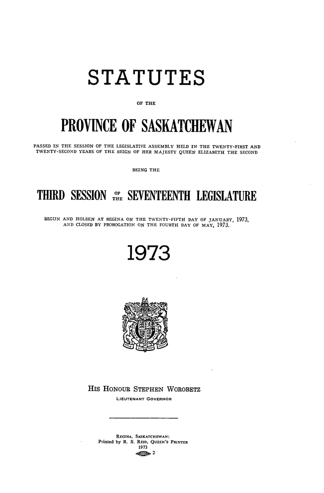 handle is hein.psc/stapvskchw0074 and id is 1 raw text is: 














              STATUTES



                           OF THE




       PROVINCE OF SASKATCHEWAN


PASSED IN THE SESSION OF THE LEGISLATIVE ASSEMBLY HELD IN THE TWENTY-FIRST AND
TWENTY-SECOND YEARS OF THE REIGN OF HER MAJESTY QUEEN ELIZABETH THE SECOND


                          BEING THE




 THIRD SESSION THE SEVENTEENTHi LEGISLATURE



   BEGUN AND HOLDEN AT REGINA ON THE TWENTY-FIFTH DAY OF JANUARY, 1973,
        AND CLOSED BY PROROGATION ON THE FOURTH DAY OF MAY, 1973.





                        1973
























              HIs HONOUR  STEPHEN  WOROBETZ

                      LIEUTENANT GOVERNOR






                      REGINA, SASKATCHEWAN:
                 Printed by R. S. RFID, QUEEN'S PRINTER
                           1973
                             . o2


