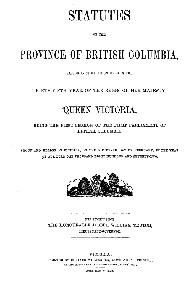 handle is hein.psc/statbc0001 and id is 1 raw text is: STATUTES
OF THE
PROVINCE OF BRITISH COLUMBIA,
PASSED IN THE SESSION HELD IN THE
THIRTY-FIFTH YEAR OF THE REIGN OF HER MAJESTY
IQUEEN VICTORIA,
BEING THE FIRST SESSION OF THE FIRST PARLIAMENT OF
BRITISH COLUMBIA,
BEGUN AND HOLDEN AT VICTORIA, ON THE FIFTEENTH DAY OF FEBRUARY, IN THE YEAR
OF OUR LORD ONE THOUSAND EIGHT HUNDRED AND SEVENTY-TWO.

HIS EXCELLENCY
THE HONOURABLE JOSEPH WILLIAM TRUTCH,
LIEUTENANT-GOVERNOR.

VICTORIA:
PRINTED BY RICHARD WOLFENDEN, GOVERNMENT PRINTER,
AT THE GOVERNMENT PRINTING OFFICE, JAMES' BAY.
Anno Domini 1872.


