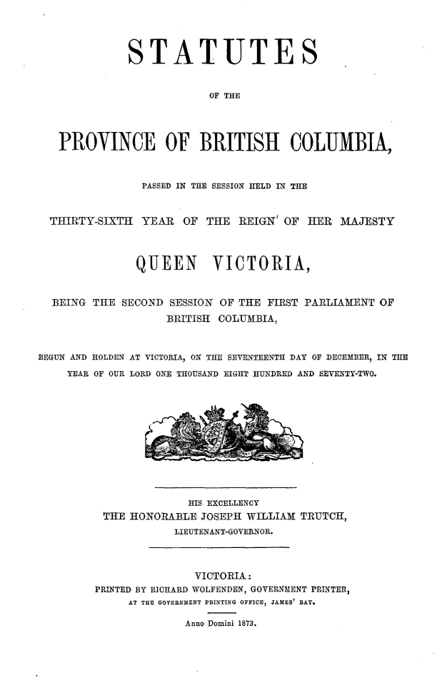 handle is hein.psc/statbc0002 and id is 1 raw text is: STATUTES
OF THE
PROVINCE OF BRITISH COLUMBIA,
PASSED IN THE SESSION HELD IN THE
THIRTY-SIXTH YEAR OF THE REIGN OF HER MAJESTY
QUEEN      VICTORIA,
BEING THE SECOND SESSION OF THE FIRST PARLIAMENT OF
BRITISH COLUMBIA,
BEGUN AND HOLDEN AT VICTORIA, ON THE SEVENTEENTH DAY OF DECEMBER, IN THE
YEAR OF OUR LORD ONE THOUSAND EIGHT HUNDRED AND SEVENTY-TWO.

HIS EXCELLENCY
THE HONORABLE JOSEPH WILLIAM TRUTCH,
LIEUTENANT-GOVERNOR.

VICTORIA:
PRINTED BY RICHARD WOLFENDEN, GOVERNMENT PRINTER,
AT THE GOVERNMENT PRINTING OFFICE, JAMES' BAY.
Anno Domini 1873.


