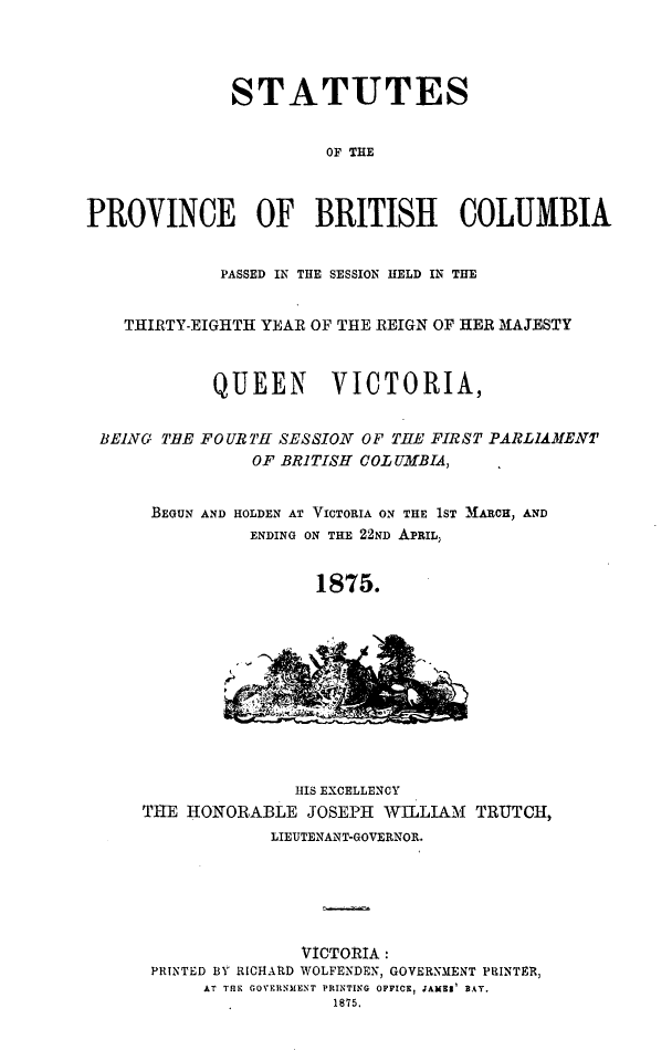 handle is hein.psc/statbc0004 and id is 1 raw text is: STATUTES
OF THE
PROVINCE OF BRITISH COLUMBIA
PASSED IN THE SESSION HELD IN THE
THIRTY-EIGHTH YEAR OF THE REIGN OF HER MAJESTY
QUEEN      VICTORIA,

BEING TiE

FOURTH SESSION OF THE FIRST PARLIAMENT
OF BRITISH COLUMBIA,

BEGUN AND HOLDEN AT VICTORIA ON THE 1ST M1ARCH, AND
ENDING ON THE 22ND APRIL,
1875.

HIS EXCELLENCY
THE HONORABLE JOSEPH WILLIAM              TRUTCH,
LIEUTENANT-GOVERNOR.
VICTORIA:
PRINTED BY RICHARD WOLFENDEN, GOVERNMENT PRINTER,
AT THE GOVERNMENT PRINTING OFFICE, JAMEI BAT.
1875.


