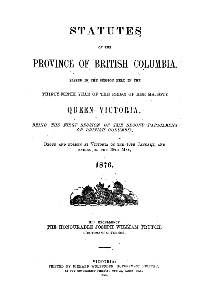 handle is hein.psc/statbc0005 and id is 1 raw text is: STATUTES
OF THE
PROVINCE OF BRITISH COLUMBIA.
PASSED IN THE SESSION HELD IN THE
THIRTY-NINTH YEAR OF THE REIGN OF HER MAJESTY
QUEEN VICTORIA,
BEING -THE FIRST SESSION OF THE SECOND -PARLIAMENT
OF BRITISHI COL UMBIA,
BEGUN AND HOLDEN AT VICTORIA ON THE 10TH JANUARY, AND
ENDING ON THE 19TH MAY,
1876.
HIS EXCELLENCY
THE HONOURABLE JOSEPH WILLIAM TRUTCH,
LIEUTENANT-GOVERNOR,
VICTORIA:
PRINTED BY RICHARD WOLFENDEN, GOVERNMENT PRINTER,
AT THE GOVERNMENT PRINTING OFFICE, JAMES' BAY.
1876.


