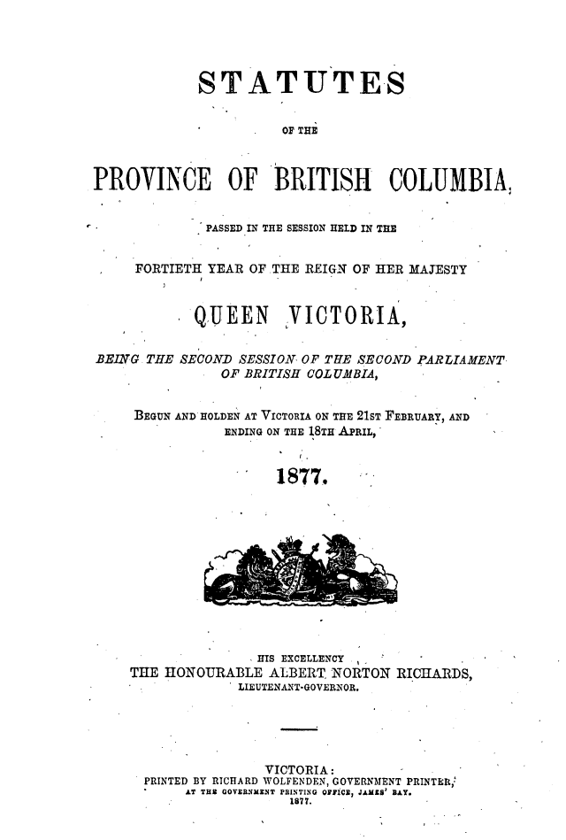 handle is hein.psc/statbc0006 and id is 1 raw text is: STATUTES
OF THE
PROVINCE OF BRITISH COLUMBIA,
PASSED IN THE SESSION HELD IN THE
FORTIETH YEAR OF .THE REIGN OF HER MAJESTY
QUEEN VICTORIA,
BEING THE SECOND SESSION OF TUE SECOND PARLIAMENT
OF BRITISH COLUMBIA,
BEGUN AND HOLDEN AT VICTORIA ON THE 21ST FEBRUARY, AND
ENDING ON THE 18TH APRIL,
1877.

HIS EXCELLENCY
THE HONOURABLE ALBERT, NORTON RICHARDS,
LIEUTENANT-GOVERNOR.

VICTORIA:
PRINTED BY RICHARD WOLFENDEN, GOVERNMENT PRINTER,'
AT TUB GOVERSXM1T PRINTING OFTICS2 JAMZ3' BAY
1877.


