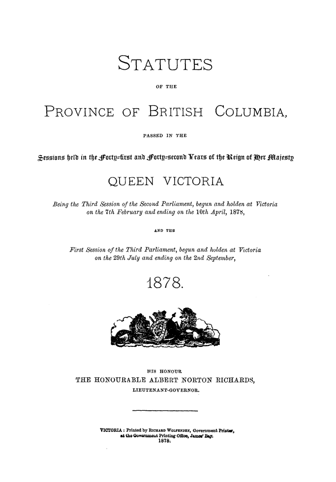 handle is hein.psc/statbc0007 and id is 1 raw text is: STATUTES
OF THE
PROVINCE OF BRITISH COLUMBIA,
PASSED IN THE
Zeosiono teIb in tbr Fortpf:r zt anb fortt--zccontb Yearo of tbe Urign of -Ric Majvzt9
QUEEN VICTORIA
Being the Tird Session of the Second Parliament, begun and holden at Victoria
on the 7th February and ending on the 10th April, 1878,
AND TUB
First Session of the Third Parliament, begun and hulden, at Victoria
on the 29th July and ending on the 2nd September,
1878.
FITS HONOUR
THE HONOURABLE ALBERT NORTON RICHARDS,
LIEUTENANT-GOVERNOR.
VICTORIA: Printed by RICHARD WOLFANDE9, Government Pri.tec,
at tho Govarnmout Printing Offi o, Jam&W Ba
1878.


