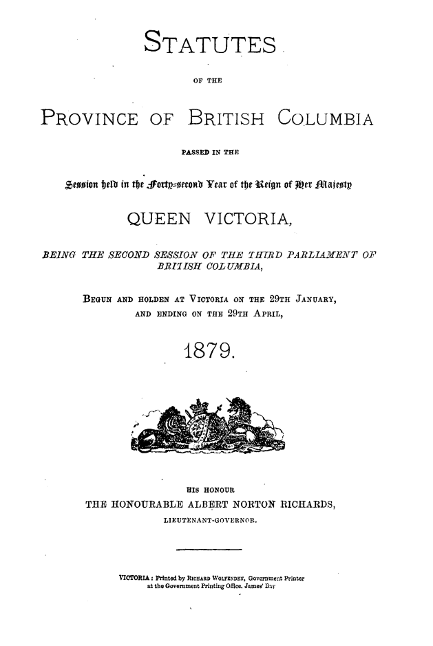 handle is hein.psc/statbc0008 and id is 1 raw text is: STATUTES
OF THE

PROVINCE OF BRITISH COLUMBIA
PASSED IN THE
'sco~ion bell[ in tfy JfFettp;0rcom'0 Year of tljc 4Jt.ion of  iPer It*lairotp
QUEEN VICTORIA,
BEING THE SECOND SESSION OF THE IfITR D PARLIAMENT OF
B.RIKT15H COL UMBIA,
BEGUN AND HOLDEN AT VICTORIA ON THE 29TH JANUARY,
AND ENDING ON THE 29TH APRIL,
1879.

HIS HONOUR
THE HONOURABLE ALBERT NORTON RICHARDS,
LIEUTENANT-GOVERNOR.
VIaI'ORIA: Printed by RICUIARD ,VOLFENDE., Govrnment Printer
at the Government Printing Office. James' ai-


