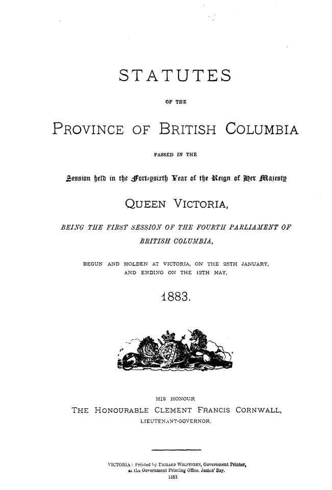 handle is hein.psc/statbc0012 and id is 1 raw text is: STATUTES
OF THE

PROVINCE

OF BRITISH COLUMBIA

PASSED IN THE
ezion beIb in the -fortqoixtl) Year of the Retgn of Ir Fajestp

QUEEN

VICTORIA,

BEING THE FIRB'T SESSION OF THE FOURTH PARLIAJ[ENT OF
BRITISH COLUMBIA,
BEGUN AND HOLDEN AT VICTORIA, ON THE 25TH JANUARY,
AND ENDING ON THE 12TH MAY,
1883.

HIS HONOUR
THE HONOURABLE CLEMENT FRANCIS CORNWALL,
L IEUTENANT-GOVE RNOR.
VICTORIA: 'rijited 1y RICUARD WOLFENDEN, Government Printer,
ac the Government Printing Office. Jams' Bay.
1E83.


