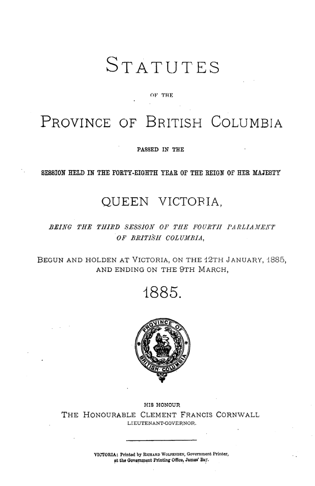 handle is hein.psc/statbc0014 and id is 1 raw text is: STATUTES
OF THE

PROVINCE OF BRITISH

COLUMBIA

PASSED IN THE
SESSION HELD IN THE FORTY-EIGHTH YEAR OF THE REIGN OF HER MAJESTY
QUEEN VICTOPIA,
BEING THE THIRD SESSION OF THE FOURTII PARLIAMEf'T
OF BRITISHf COLUMBIA,
BEGUN AND HOLDEN AT VICTORIA, ON THE U2TH JANUARY, 1885,
AND ENDING ON THE 9TH MARCH,
4885.

HIS 140NOUR
THE HONOURABLE CLEMENT FRANCIS CORNWALL
LIEUTENANT-GOVERNOR.

VICTORIA: Printed by RICHARD WOLFENDEN, Government Printer,
at the Government Printing Office, James' Bay.


