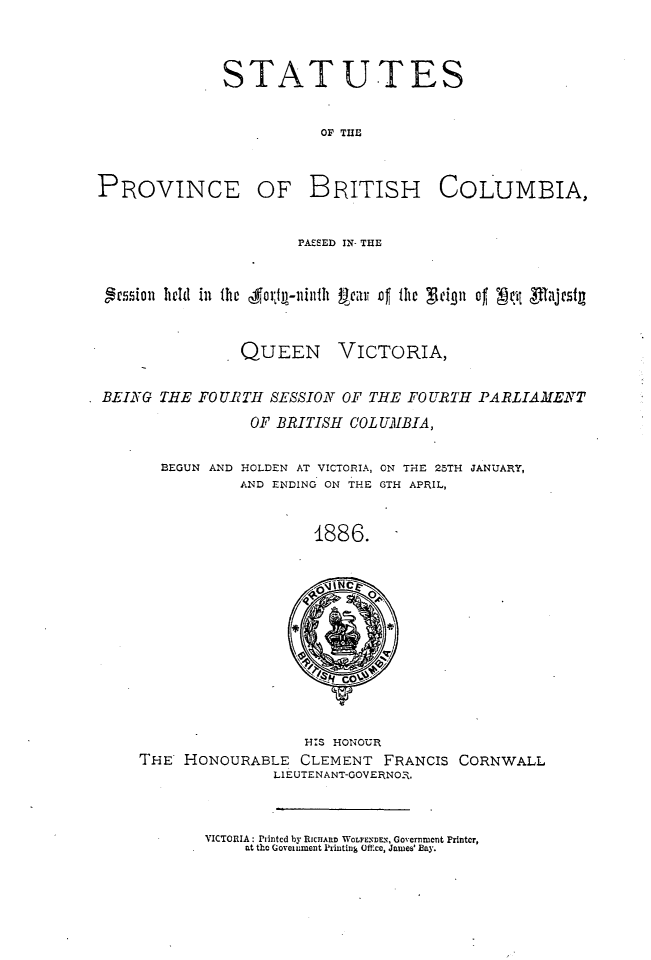 handle is hein.psc/statbc0015 and id is 1 raw text is: STATUTES
OF THE

PROVINCE

OF BRITISH COLUMBIA,

PAZSED IN- THE
grmiion held in the Aorji-ninih ii    ar  the   ign of ;4,t Rl[ajestg

QUEEN

VICTORIA,

BEING THE FO UBRTH SESSION OF THE FO URTII PARLIAMENT
OF BRITISH COLUMBIA,

BEGUN AND

HOLDEN AT VICTORIA, ON THE 25TH JANUARY,
AND ENDING ON THE GTH APRIL,

1886.

HIS HONOUR
THE HONOURABLE CLEMENT FRANCIS CORNWALL
LIEUTENANT-GOVERNO.

VICTORIA: Printed by RICHARD WLExDEx, Government Printer,
at the Government Irinting Off.ce, James' Bay.


