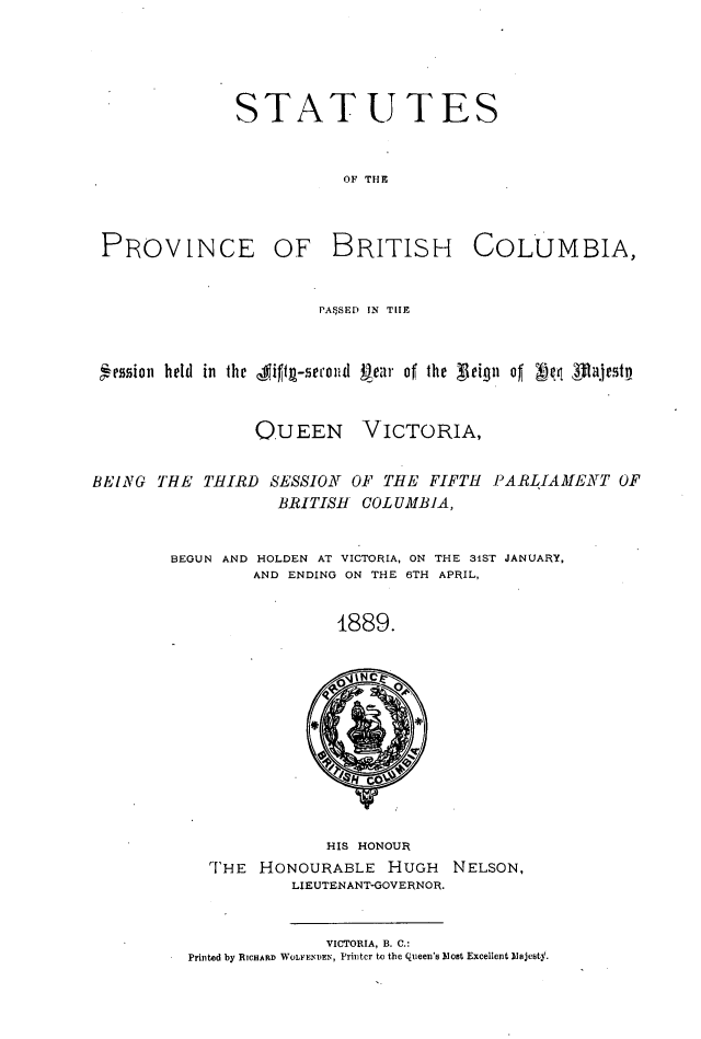 handle is hein.psc/statbc0018 and id is 1 raw text is: STATUTES
OF THE

PROVINCE OF BRITISH

COLUMBIA,

PA*SED EN TIlE
ession held in the    9if1t-5ecoud near of the   teifn oI        1ajestp

O.UEEN

VICTORIA,

THIRD SESSION OF THE FIFTH PARLIAMENT OF
BRITISH COL UMBIA,

BEGUN AND HOLDEN AT VICTORIA, ON THE 31ST JANUARY,
AND ENDING ON THE 6TH APRIL,
1889.

HIS HONOUR
THE HONOURABLE HUGH NELSON,
LIEUTENANT-GOVERNOR.
VICTORIA, B. C.:
Printed by RICHARD WOLIE'INDEN, Printer to the Queen's Most Excellent Majesty.

BEING THE


