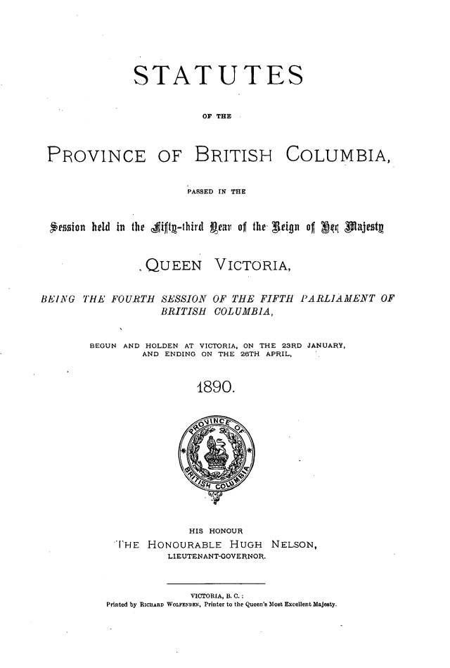 handle is hein.psc/statbc0019 and id is 1 raw text is: STATUTES
OF THE

PROVINCE

OF BRITISH COLUMBIA,

PASSED IN THE
*ession held in the  jitI-third Rear of the- eign of  ffl testg
QUEEN VICTORIA,
BEING THE FOURTH SESSION OF THE FIFTH PARLIAMENT OF
BRITISH COL UMB.IA,
BEGUN AND HOLDEN AT VICTORIA, ON THE 23RD JANUARY,
AND ENDING ON THE 26TH APRIL,
1890.

HIS HONOUR
['HE   HONOURABLE         HUGH      NELSON,
LIEUTENANT-GOVERNOR.
VICTORIA, B. C.:
Printed by RICHARD WOLFEDDEN, Printer to the Queen's Most Excellent Majesty.


