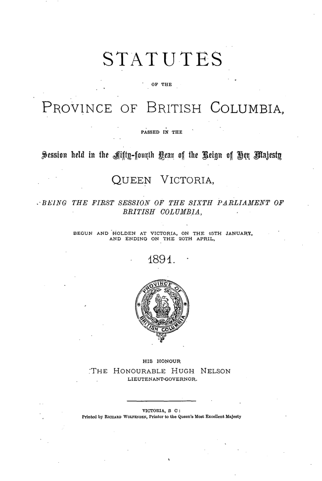 handle is hein.psc/statbc0020 and id is 1 raw text is: STATUTES
OF THE

PROVlNCE

OF BRITISH

COLUMBIA,

PASSED IN THE
'ession held in the J1i ft- -omth Peav. of the glep of 'f1t jtfaje t
QUEEN VICTORIA,
. BEING THE FIRST SESSION OF THE SIXTH PARLIAMENT OF
BRITISH   COLUMBIA,
BEGUN AND -HOLDEN AT VICTORIA, ON THE 15TI-I JANUARY,
AND ENDING ON THE 20TH APRIL,
1891.

HIS HONOUR
THE HONOURABLE HUGH        NELSON
LIEUTENANTGOVERNOR.

VICTORIA, B C:
Printed by RICHARD WOLFENDEN, Printer to the Queen's Most Excellent Majesty


