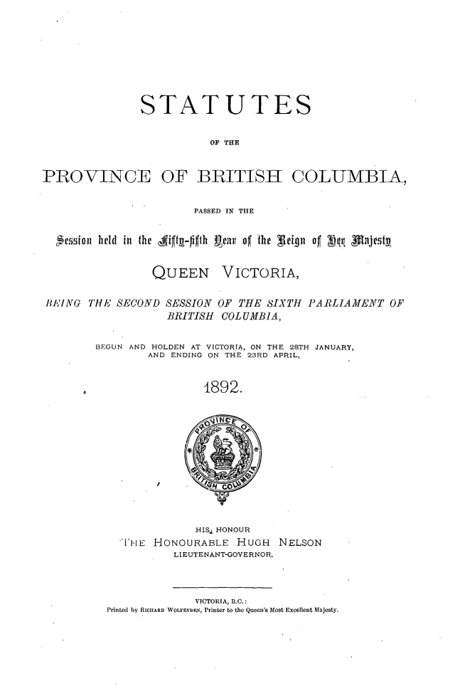 handle is hein.psc/statbc0021 and id is 1 raw text is: STATUTES
OF THE

PROVINCE

OF BRITISH COLUMBIA,

PASSED IN THE
4e5.i0  held in the Aiftg-figth Rear of the 3 eign of vq pajestA

QUEEN

VICTORIA,

B/ING THE SECOND SESSION OF THE SIXTH PARLIAMENT OF
BRITISH COLUMBIA,
BEGUN AND HOLDEN AT VICTORIA, ON THE 28TH JANUARY,
AND ENDING ON THE 23RD APRIL,
1892.

HISj. HONOUR
'TiHE HONOURABLE HUGH NELSON
LIEUTENANT-GOVERNOR.

VICTORIA, B.C.:
Printed by RICHARD WOLFENDEN, Printer to the Queen's Most Excellent Majesty.


