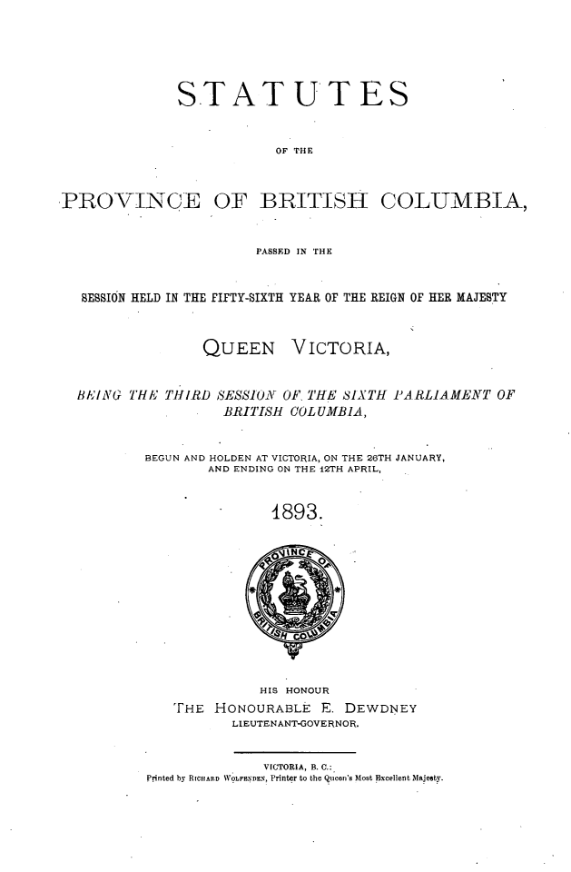 handle is hein.psc/statbc0022 and id is 1 raw text is: STATUTES
OF THE
PROVINCE OF BRITISH COLUMBIA,
PASSED IN THE
SESSION HELD IN THE FIFTY-SIXTH YEAR OF THE REIGN OF HER MAJESTY

QUEEN

VICTORIA,

BEING THE THIRD SESSIONr OF, THE SIXTH PARLIAMENT OF
BRITISH COLUMBIA,
BEGUN AND HOLDEN AT VICTORIA, ON THE 26TH JANUARY,
AND ENDING ON THE 12TH APRIL,
4893.

HIS HONOUR
THE HONOURABLE E. DEWDNEY
LIEUTENANT-GOVERNOR.
VICTORIA, B. C.:
Printed by RICHARD WOLFEDEN, Printer to the Queen's Most Excellent Majesty.


