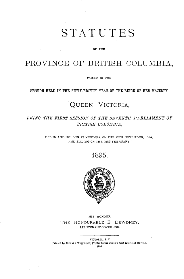 handle is hein.psc/statbc0024 and id is 1 raw text is: STATUTES
OF THE
PROVINCE OF BRITHISI COLUMBIA,
PASSED IN TIIE
SESSION HELD IN THE FIFTY-EIGHTH YEAR OF THE REIGN OF HER MAJESTY

QUEEN

VICTORIA,

BAEING THE FIRST SESSION OF THE SEVENTH PARLIAMENT OF
BRITISH COL UMBiA,
BEGUN AND HOLDEN AT VICTORIA, ON THE 12TH NOVEMBER, 1894,
AND ENDING ON THE 21ST FEBRUARY,
4895.

HIS HONOUR
I'HE HONOURABLE E. DEWDNEY,
LIEUTENANT-GOVERNOR.
VICTORIA, B. C.:
Printed by RICHARp WOLFENDEN, Printer to the Queen's Most Excellent Majesty
1895.


