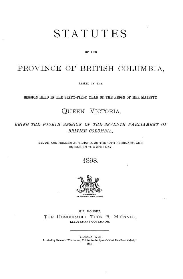 handle is hein.psc/statbc0027 and id is 1 raw text is: STATUTES
OF THE

PROVINCE

OF BRITISH

COLUMBIA,

PASSED IN 'THE
SESSION HELD IN THE SIXTY-FIRST YEAR OF THE REIGN OF HER MAJESTY

QUEEN

VICTORIA,

BEING THE FOURTH SESSION OF THE SEVENTH PARLIAMENT OF
BRITISH COLUMBIA,
BEGUN AND HOLDEN AT VICTORIA ON THE IOTH FEBRUARY, AND
ENDING ON THE 20TH MAY,
1898.
THE GOVERNMENT OF
THE PROVINCE Of BHmSI COLUMBIA

HIS HONOUR
THE HONOURABLE THOS. R.
LIEUTENANT-GOVERNOR.

MCINNES,

VICTORIA, B. C.:
Printed by RICHARD WOLFENDEN, Printer to the Queen's Most Excellent Majesty.
1898.



